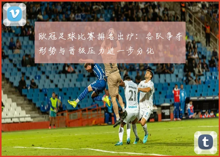欧冠足球比赛排名出炉：各队争夺形势与晋级压力进一步分化