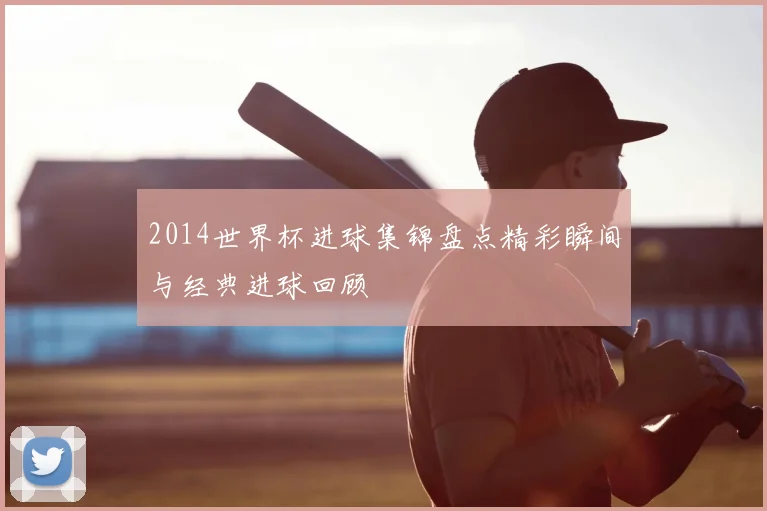 2014世界杯进球集锦盘点精彩瞬间与经典进球回顾
