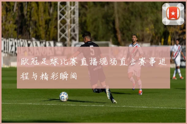 欧冠足球比赛直播现场直击赛事进程与精彩瞬间