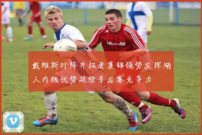 戴维斯对阵开拓者集锦强势发挥湖人内线优势延续季后赛竞争力